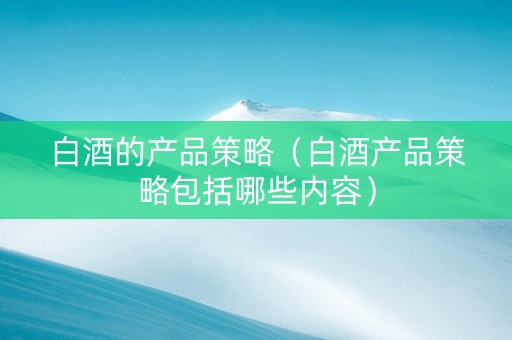 白酒的产品策略（白酒产品策略包括哪些内容）