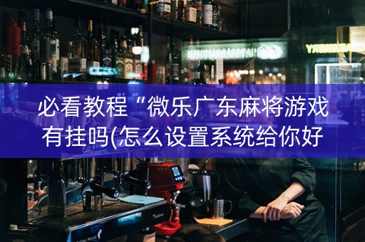 必看教程“微乐广东麻将游戏有挂吗(怎么设置系统给你好牌)