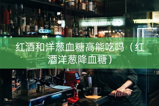 红酒和洋葱血糖高能吃吗（红酒洋葱降血糖）