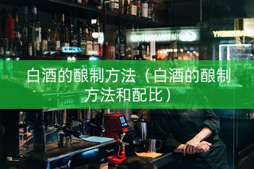 白酒的酿制方法（白酒的酿制方法和配比）