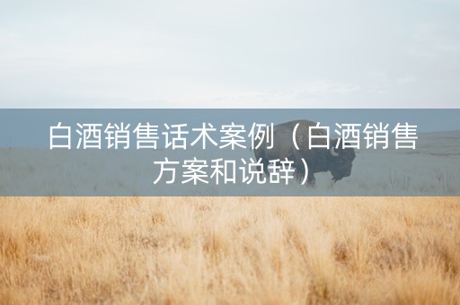 白酒销售话术案例（白酒销售方案和说辞）