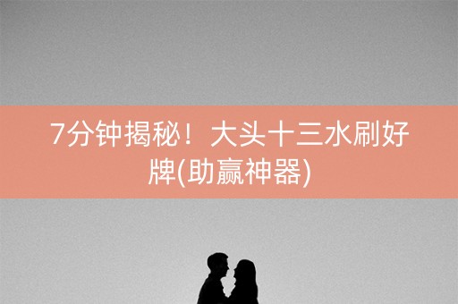 7分钟揭秘！大头十三水刷好牌(助赢神器)