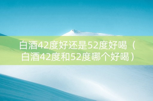 白酒42度好还是52度好喝（白酒42度和52度哪个好喝）
