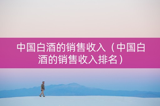 中国白酒的销售收入（中国白酒的销售收入排名）