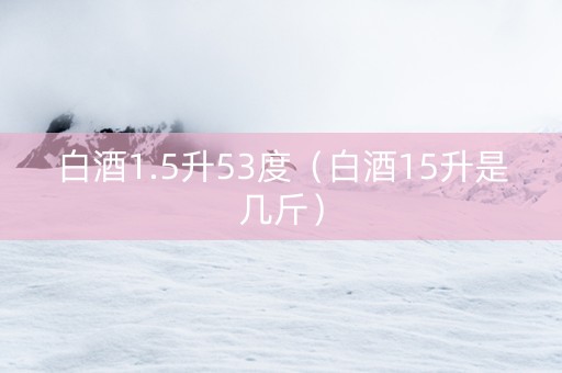 白酒1.5升53度（白酒15升是几斤）