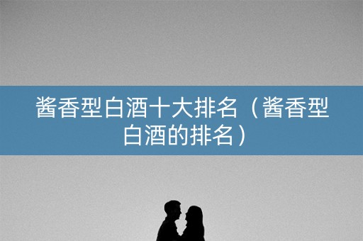 酱香型白酒十大排名（酱香型白酒的排名）