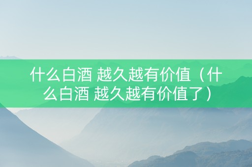 什么白酒 越久越有价值（什么白酒 越久越有价值了）