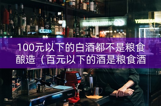 100元以下的白酒都不是粮食酿造（百元以下的酒是粮食酒吗?）