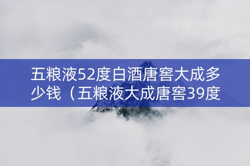 五粮液52度白酒唐窖大成多少钱（五粮液大成唐窖39度柔和）