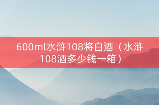 600ml水浒108将白酒（水浒108酒多少钱一箱）