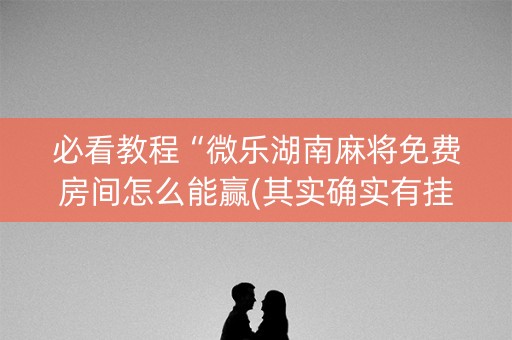 必看教程“微乐湖南麻将免费房间怎么能赢(其实确实有挂)