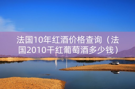 法国10年红酒价格查询（法国2010干红葡萄酒多少钱）