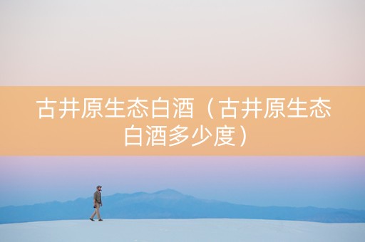 古井原生态白酒(古井原生态白酒多少度) 古井原生态白酒(古井原生态白酒多少度)