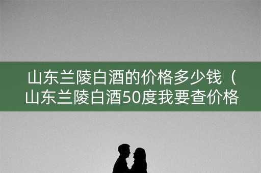 山东兰陵白酒的价格多少钱（山东兰陵白酒50度我要查价格）