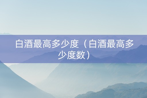白酒最高多少度（白酒最高多少度数）