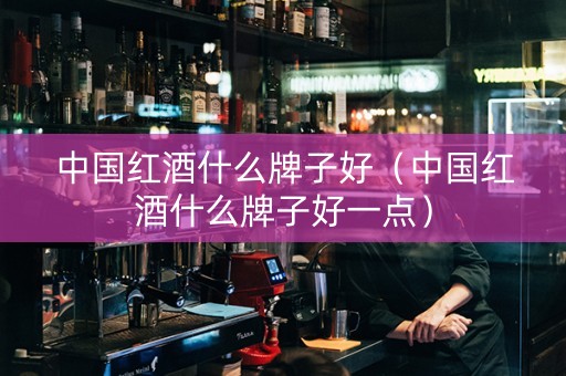 中国红酒什么牌子好（中国红酒什么牌子好一点）