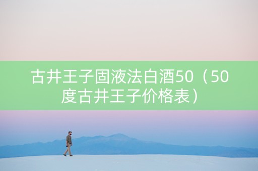 古井王子固液法白酒50（50度古井王子价格表）