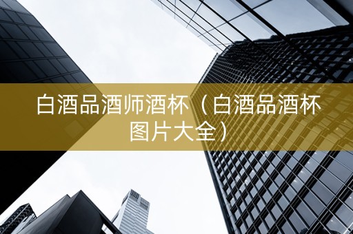 白酒品酒师酒杯（白酒品酒杯图片大全）