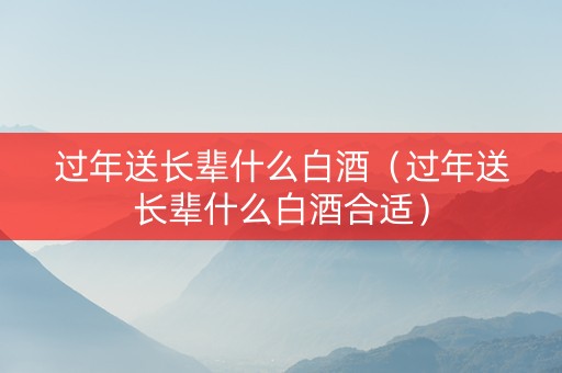 过年送长辈什么白酒（过年送长辈什么白酒合适）