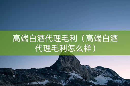 高端白酒代理毛利（高端白酒代理毛利怎么样）