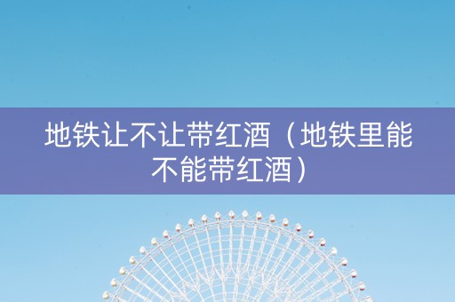 地铁让不让带红酒（地铁里能不能带红酒）