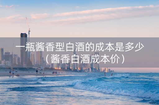 一瓶酱香型白酒的成本是多少（酱香白酒成本价）