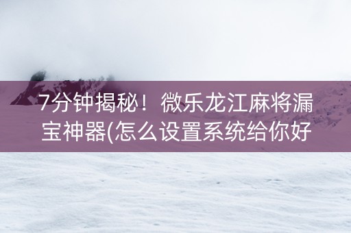 7分钟揭秘！微乐龙江麻将漏宝神器(怎么设置系统给你好牌)