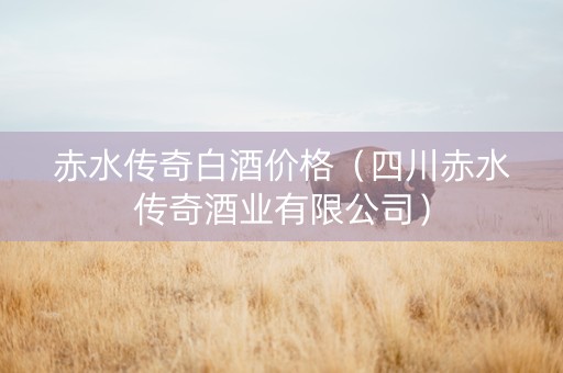 赤水传奇白酒价格（四川赤水传奇酒业有限公司）