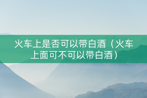 火车上是否可以带白酒（火车上面可不可以带白酒）