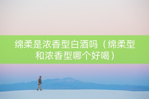 绵柔是浓香型白酒吗（绵柔型和浓香型哪个好喝）