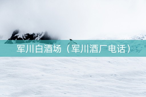 军川白酒场（军川酒厂电话）