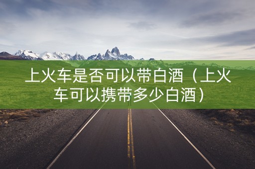 上火车是否可以带白酒（上火车可以携带多少白酒）