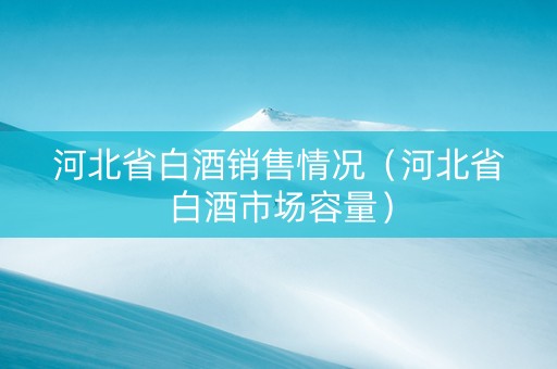 河北省白酒销售情况（河北省白酒市场容量）
