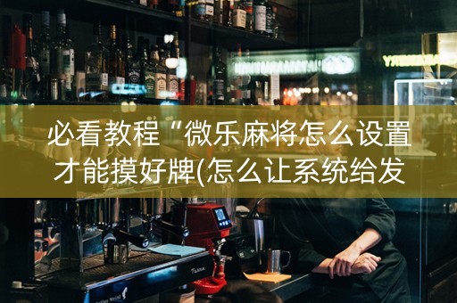 必看教程“微乐麻将怎么设置才能摸好牌(怎么让系统给发好牌)