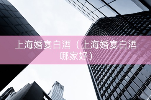 上海婚宴白酒（上海婚宴白酒哪家好）
