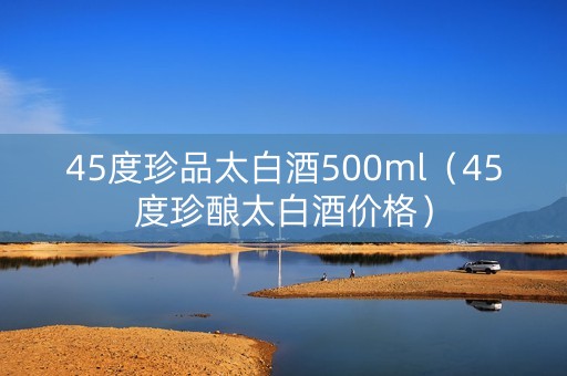 45度珍品太白酒500ml（45度珍酿太白酒价格）