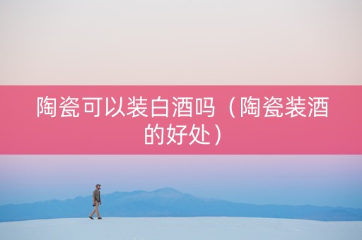 陶瓷可以装白酒吗（陶瓷装酒的好处）