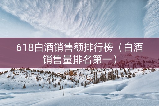 618白酒销售额排行榜（白酒销售量排名第一）