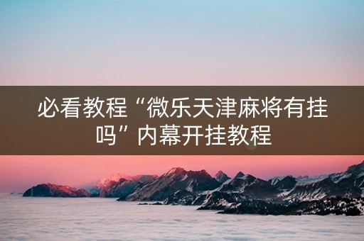 必看教程“微乐天津麻将有挂吗”内幕开挂教程