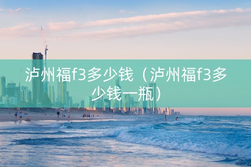 泸州福f3多少钱（泸州福f3多少钱一瓶）
