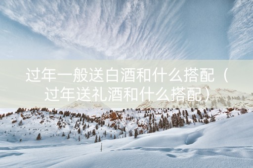 过年一般送白酒和什么搭配（过年送礼酒和什么搭配）