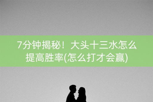 7分钟揭秘！大头十三水怎么提高胜率(怎么打才会赢)