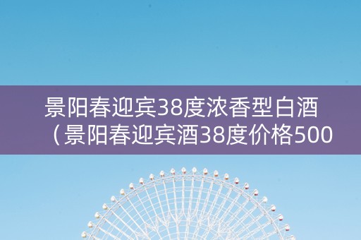 景阳春迎宾38度浓香型白酒（景阳春迎宾酒38度价格500毫升）