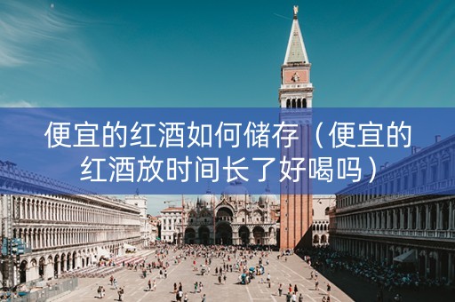 便宜的红酒如何储存（便宜的红酒放时间长了好喝吗）