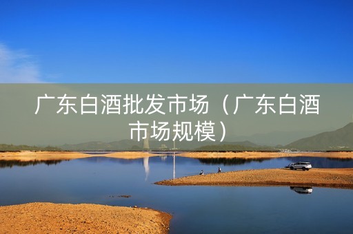 广东白酒批发市场（广东白酒市场规模）