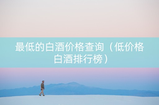 最低的白酒价格查询（低价格白酒排行榜）