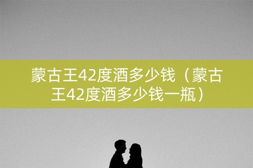 蒙古王42度酒多少钱（蒙古王42度酒多少钱一瓶）