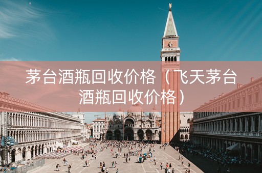 茅台酒瓶回收价格（飞天茅台酒瓶回收价格）