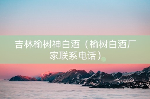 吉林榆树神白酒（榆树白酒厂家联系电话）