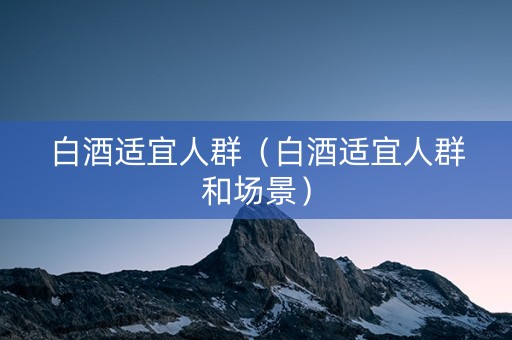 白酒适宜人群（白酒适宜人群和场景）